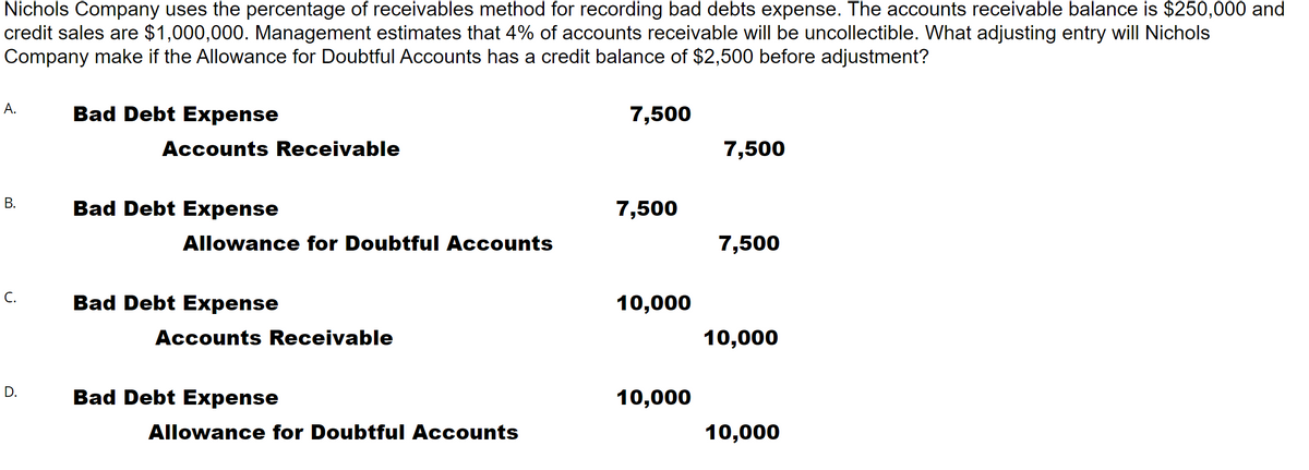 Nichols Company uses the percentage of receivables method for recording bad debts expense. The accounts receivable balance is $250,000 and
credit sales are $1,000,000. Management estimates that 4% of accounts receivable will be uncollectible. What adjusting entry will Nichols
Company make if the Allowance for Doubtful Accounts has a credit balance of $2,500 before adjustment?
A.
Bad Debt Expense
7,500
Accounts Receivable
7,500
В.
Bad Debt Expense
7,500
Allowance for Doubtful Accounts
7,500
C.
Bad Debt Expense
10,000
Accounts Receivable
10,000
D.
Bad Debt Expense
10,000
Allowance for Doubtful Accounts
10,000
