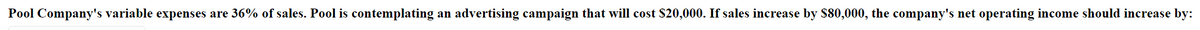 Pool Company's variable expenses are 36% of sales. Pool is contemplating an advertising campaign that will cost $20,000. If sales increase by S80,000, the company's net operating income should increase by:
