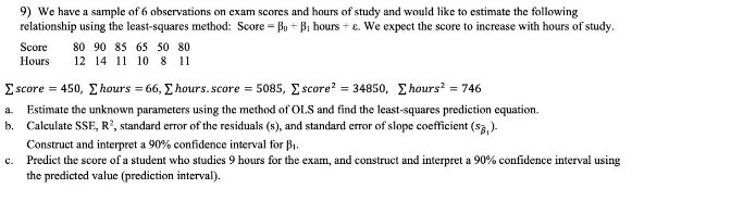 9) We have a sample of 6 observations on exam scores and hours of study and would like to estimate the following
relationship using the least-squares method: Score = Bu + B, hours + e. We expect the score to increase with hours of study.
80 90 85 65 50 80
Score
Hours
12 14 11 10 8 11
Σ seore 450, Σ hours 66, Σ hours. score 5085, Σ score 34850 , Σhoursh 746
a. Estimate the unknown parameters using the method of OLS and find the least-squares prediction equation.
b. Calculate SSE, R2, standard error of the residuals (s), and standard error of slope coefficient (sa, ).
Construct and interpret a 90% confidence interval for B1.
c. Predict the score of a student who studies 9 hours for the exam, and construct and interpret a 90% confidence interval using
the predicted value (prediction interval).
