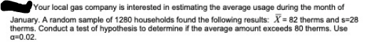 Your local gas company is interested in estimating the average usage during the month of
January. A random sample of 1280 households found the following results: X= 82 therms and s=28
therms. Conduct a test of hypothesis to determine if the average amount exceeds 80 therms. Use
a=0.02.
