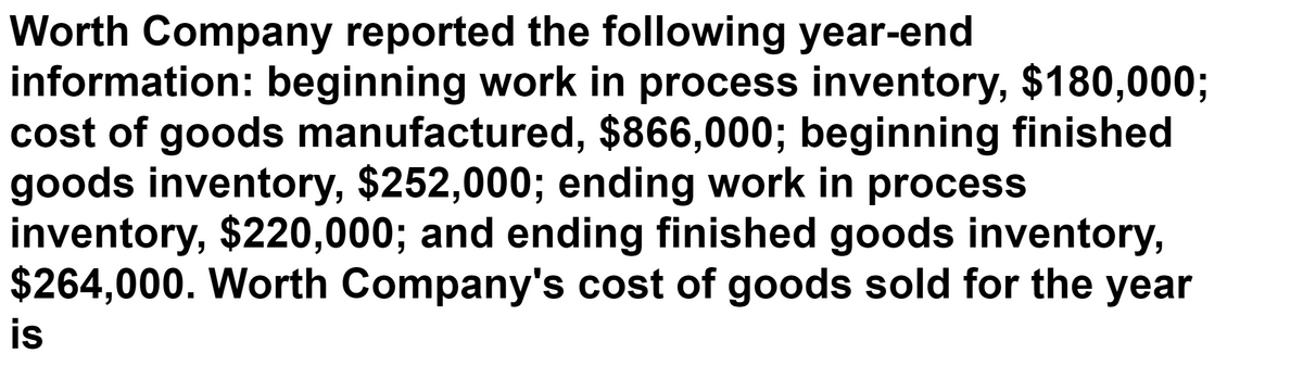 Worth Company reported the following year-end
information: beginning work in process inventory, $180,0003;
cost of goods manufactured, $866,000; beginning finished
goods inventory, $252,000; ending work in process
inventory, $220,000; and ending finished goods inventory,
$264,000. Worth Company's cost of goods sold for the year
is
