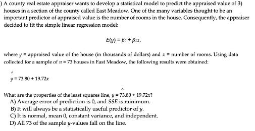 )A county real estate appraiser wants to develop a statistical model to predict the appraised value of 3)
houses in a section of the county called East Meadow. One of the many variables thought to be an
important predictor of appraised value is the number of rooms in the house. Consequently, the appraiser
decided to fit the simple linear regression model:
E(u) = Bo + Bix,
where y = appraised value of the house (in thousands of dollars) and x = number of rooms. Using data
collected for a sample of n = 73 houses in Fast Meadow, the following results were obtained:
y = 73.80 + 19.72x
What are the properties of the least squares line, y = 73.80 + 19.72x?
A) Average error of prediction is 0, and SSE is minimum.
B) It will always be a statistically useful predictor of y.
C) It is normal, mean 0, constant variance, and independent.
D) All 73 of the sample y-values fall on the line.

