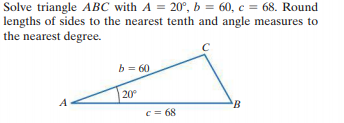 Solve triangle ABC with A = 20°, b = 60, c = 68. Round
lengths of sides to the nearest tenth and angle measures to
the nearest degree.
b = 60
20°
A
c = 68
