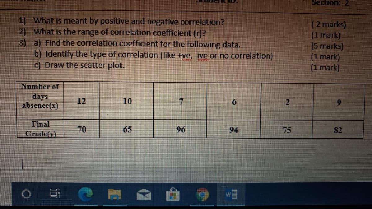 Section: 2
1) What is meant by positive and negative correlation?
2) What is the range of correlation coefficient (r)?
3) a) Find the correlation coefficient for the following data.
b) Identify the type of correlation (like +ve, -ive or no correlation)
c) Draw the scatter plot.
(2 marks)
(1 mark)
(5 marks)
(1 mark)
(1 mark)
Number of
days
absence(x)
12
10
7
Final
70
65
96
94
75
82
Grade(y)
2.
