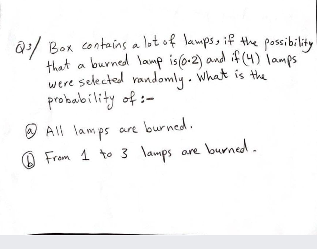 Q:/ Box contains a lot of lamps, if the possibility
that a burned lamp is (o-2) and if (4) lamps
were selected randomly . What is the
probability of :-
@ All lamps are burned.
From 1 to 3 lamps
la
A
are burned.
