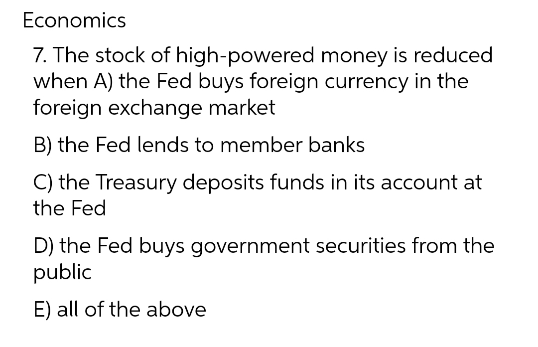 Economics
7. The stock of
high-powered money is reduced
when A) the Fed buys foreign currency in the
foreign exchange market
B) the Fed lends to member banks
C) the Treasury deposits funds in its account at
the Fed
D) the Fed buys government securities from the
public
E) all of the above