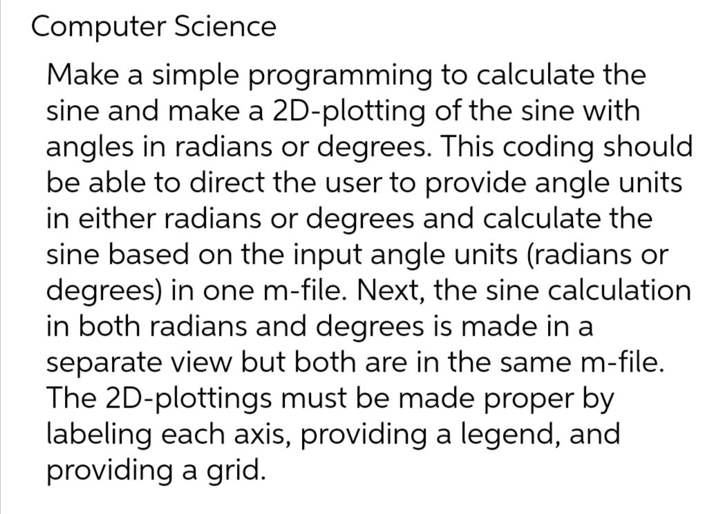 Computer Science
Make a simple programming to calculate the
sine and make a 2D-plotting of the sine with
angles in radians or degrees. This coding should
be able to direct the user to provide angle units
in either radians or degrees and calculate the
sine based on the input angle units (radians or
degrees) in one m-file. Next, the sine calculation
in both radians and degrees is made in a
separate view but both are in the same m-file.
The 2D-plottings must be made proper by
labeling each axis, providing a legend, and
providing a grid.