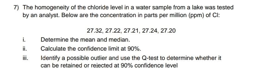 7) The homogeneity of the chloride level in a water sample from a lake was tested
by an analyst. Below are the concentration in parts per million (ppm) of Cl:
27.32, 27.22, 27.21, 27.24, 27.20
i.
Determine the mean and median.
ii.
Calculate the confidence limit at 90%.
iii.
Identify a possible outlier and use the Q-test to determine whether it
can be retained or rejected at 90% confidence level