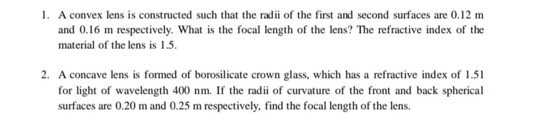 1. A convex lens is constructed such that the radii of the first and second surfaces are 0.12 m
and 0.16 m respectively. What is the focal length of the lens? The refractive index of the
material of the lens is 1.5.
2. A concave lens is formed of borosilicate crown glass, which has a refractive index of 1.51
for light of wavelength 400 nm. If the radii of curvature of the front and back spherical
surfaces are 0.20 m and 0.25 m respectively, find the focal length of the lens.