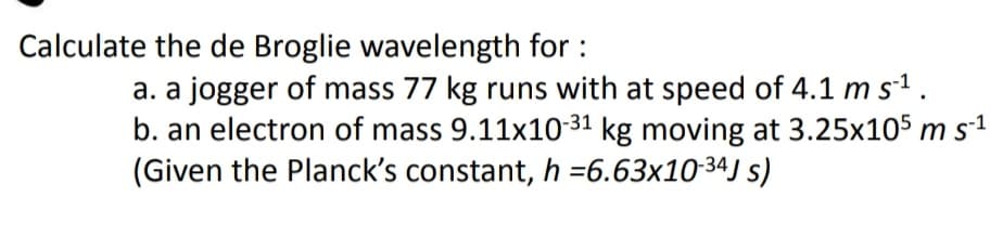 Calculate the de Broglie wavelength for :
a. a jogger of mass 77 kg runs with at speed of 4.1 m s1.
b. an electron of mass 9.11x10-31 kg moving at 3.25x105 m s1
(Given the Planck's constant, h =6.63x1034J s)
