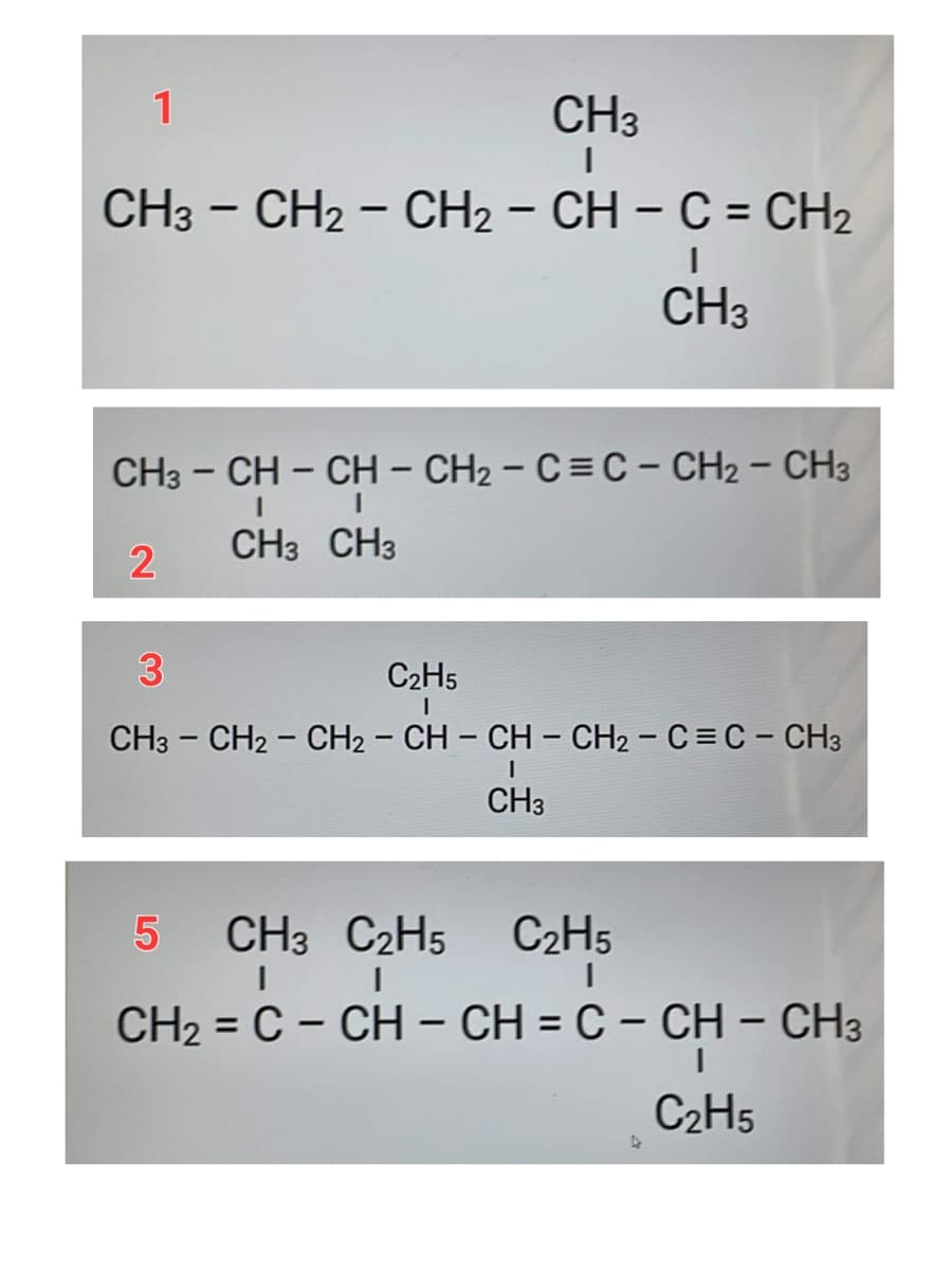 1
CH3
CH3 - CH2 - CH₂ - CH - C = CH₂
I
CH3
CH3 – CH – CH – CH2 – C = C - CH2 – CH3
I
I
CH3 CH3
2
3
C₂H5
I
CH3 - CH2 - CH₂ - CH - CH - CH₂ - C = C - CH3
I
CH3
LO
5
CH3 C₂H5
C₂H5
CH2 = C – CH – CH = C – CH – CH3
C₂H5