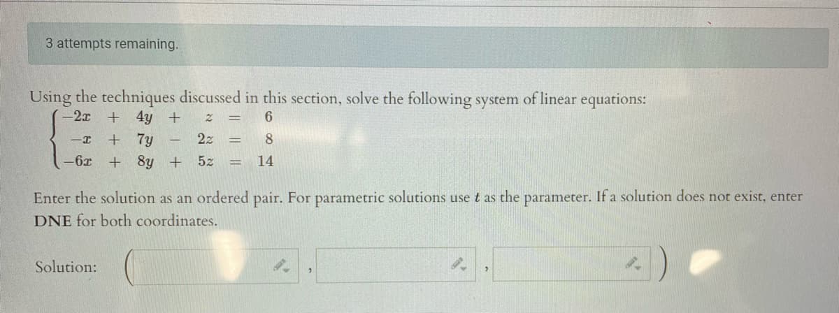 3 attempts remaining.
Using the techniques discussed in this section, solve the following system of linear equations:
(-2x
+ 4y +
+ 7y
+ 8y +
6.
2z
8
-6x
5z
14
Enter the solution as an ordered pair. For parametric solutions use t as the parameter. If a solution does not exist, enter
DNE for both coordinates.
Solution:
