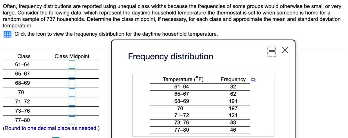 Often, frequency distributions are reported using unequal class widths because the frequencies of some groups would otherwise be small or very
large. Consider the following data, which represent the daytime household temperature the thermostat is set to when someone is home for a
random sample of 737 households. Determine the class midpoint, if necessary, for each class and approximate the mean and standard deviation
temperature.
Click the icon to view the frequency distribution for the daytime household temperature.
Class Midpoint
Frequency distribution
Class
61-64
65-67
Temperature (°F)
Frequency
68–69
61-64
32
70
65-67
62
71-72
68-69
191
70
197
73–76
71-72
121
77-80
73–76
88
(Round to one decimal place as needed.)
77-80
46
