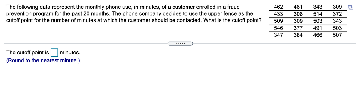 462
481
343
309
The following data represent the monthly phone use, in minutes, of a customer enrolled in a fraud
prevention program for the past 20 months. The phone company decides to use the upper fence as the
cutoff point for the number of minutes at which the customer should be contacted. What is the cutoff point?
433
308
514
372
509
309
503
343
546
377
491
503
347
384
466
507
.....
The cutoff point is
minutes.
(Round to the nearest minute.)
