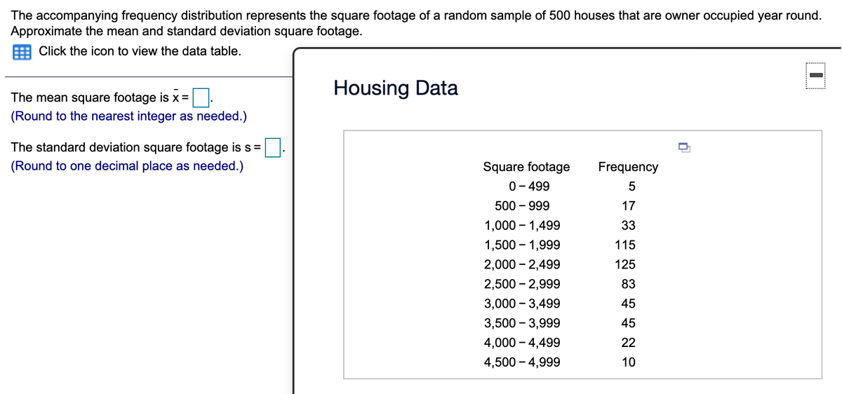 The accompanying frequency distribution represents the square footage of a random sample of 500 houses that are owner occupied year round.
Approximate the mean and standard deviation square footage.
Click the icon to view the data table.
Housing Data
The mean square footage is x=
(Round to the nearest integer as needed.)
The standard deviation square footage is s=
(Round to one decimal place as needed.)
Square footage
Frequency
0- 499
500 – 999
-
17
1,000 – 1,499
33
1,500 – 1,999
115
2,000 - 2,499
125
2,500 – 2,999
83
3,000 – 3,499
45
3,500 – 3,999
45
4,000 – 4,499
22
4,500 – 4,999
10
