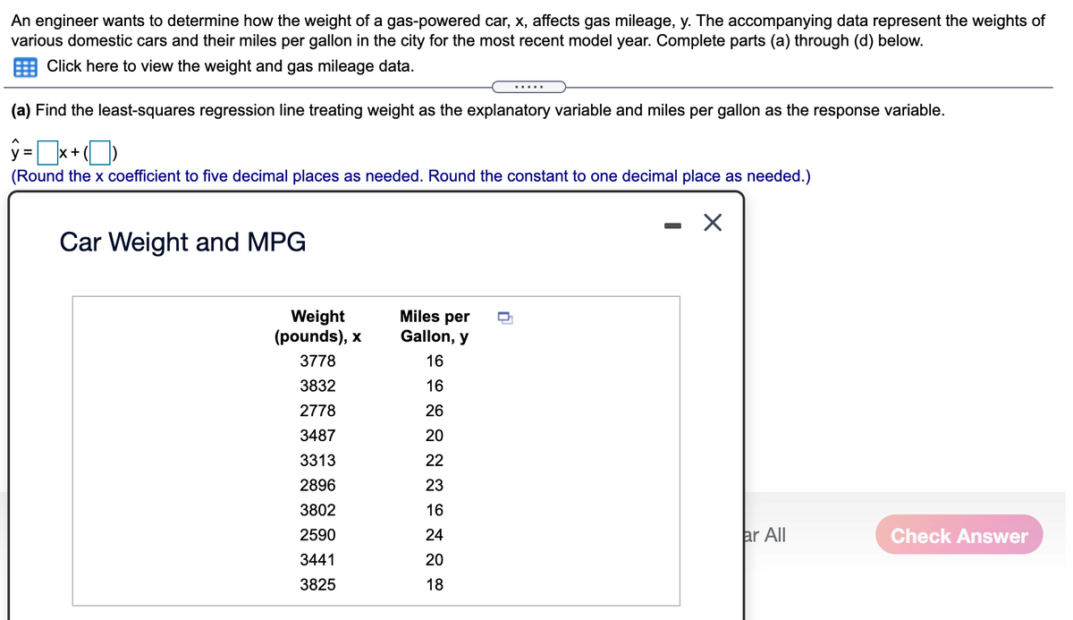 An engineer wants to determine how the weight of a gas-powered car, x, affects gas mileage, y. The accompanying data represent the weights of
various domestic cars and their miles per gallon in the city for the most recent model year. Complete parts (a) through (d) below.
Click here to view the weight and gas mileage data.
.....
(a) Find the least-squares regression line treating weight as the explanatory variable and miles per gallon as the response variable.
y =x+()
(Round the x coefficient to five decimal places as needed. Round the constant to one decimal place as needed.)
Car Weight and MPG
Miles per
Weight
(pounds), x
Gallon, y
3778
16
3832
16
2778
26
3487
20
3313
22
2896
23
3802
16
2590
24
ar All
Check Answer
3441
20
3825
18
