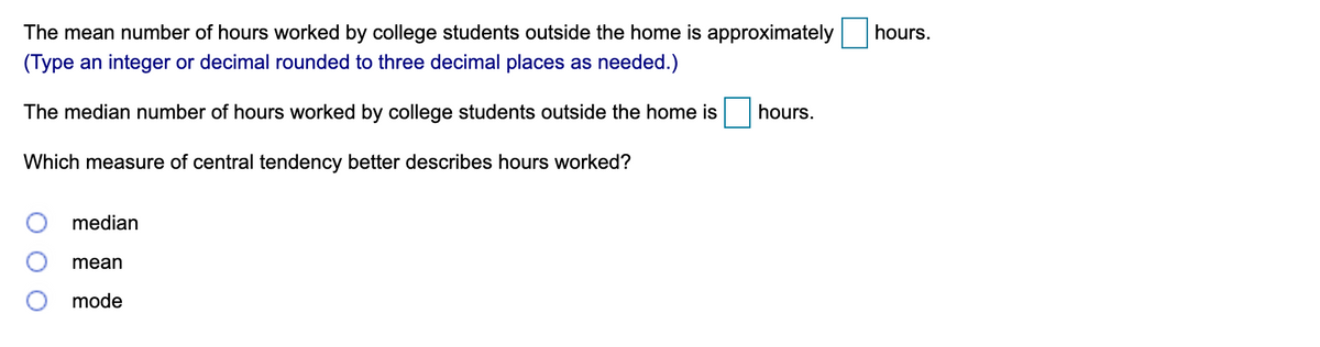 The mean number of hours worked by college students outside the home is approximately
hours.
(Type an integer or decimal rounded to three decimal places as needed.)
The median number of hours worked by college students outside the home is
hours.
Which measure of central tendency better describes hours worked?
median
mean
mode
