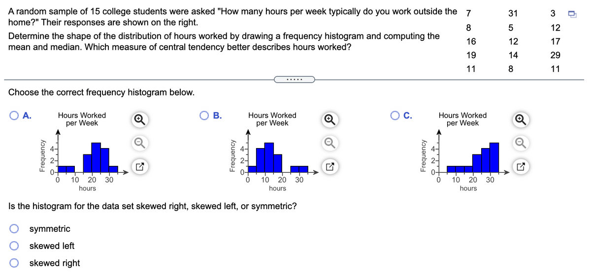 A random sample of 15 college students were asked "How many hours per week typically do you work outside the 7
home?" Their responses are shown on the right.
31
3
8
12
Determine the shape of the distribution of hours worked by drawing a frequency histogram and computing the
mean and median. Which measure of central tendency better describes hours worked?
16
12
17
19
14
29
11
8
11
.....
Choose the correct frequency histogram below.
A.
Hours Worked
В.
Hours Worked
C.
Hours Worked
per Week
per Week
per Week
10
20
30
10
20
30
10 20
30
hours
hours
hours
Is the histogram for the data set skewed right, skewed left, or symmetric?
symmetric
skewed left
skewed right
Frequency
Frequency
Frequency
to
