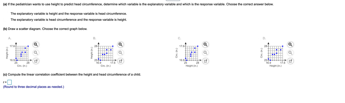 (a) If the pediatrician wants to use height to predict head circumference, determine which variable is the explanatory variable and which is the response variable. Choose the correct answer below.
The explanatory variable is height and the response variable is head circumference.
The explanatory variable is head circumference and the response variable is height.
(b) Draw a scatter diagram. Choose the correct graph below.
A.
В.
C.
D.
17.6-
28-
17.6-
28-
254
16.9
Circ. (in.)
254
16.9
Height (in.)
16.9-
16.9
25
25
28
17.6
28
17.6
Circ. (in.)
Height (in.)
(c) Compute the linear correlation coefficient between the height and head circumference of a child.
r=
(Round to three decimal places as needed.)
Height (in.)
Height (in.)
Circ. (in.)
