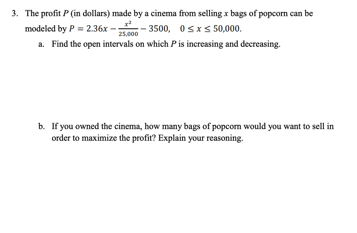 3. The profit P (in dollars) made by a cinema from selling x bags of popcorn can be
x2
modeled by P = 2.36x -
3500, 0<x < 50,000.
25,000
a. Find the open intervals on which P is increasing and decreasing.
b. If you owned the cinema, how many bags of popcorn would you want to sell in
order to maximize the profit? Explain your reasoning.
