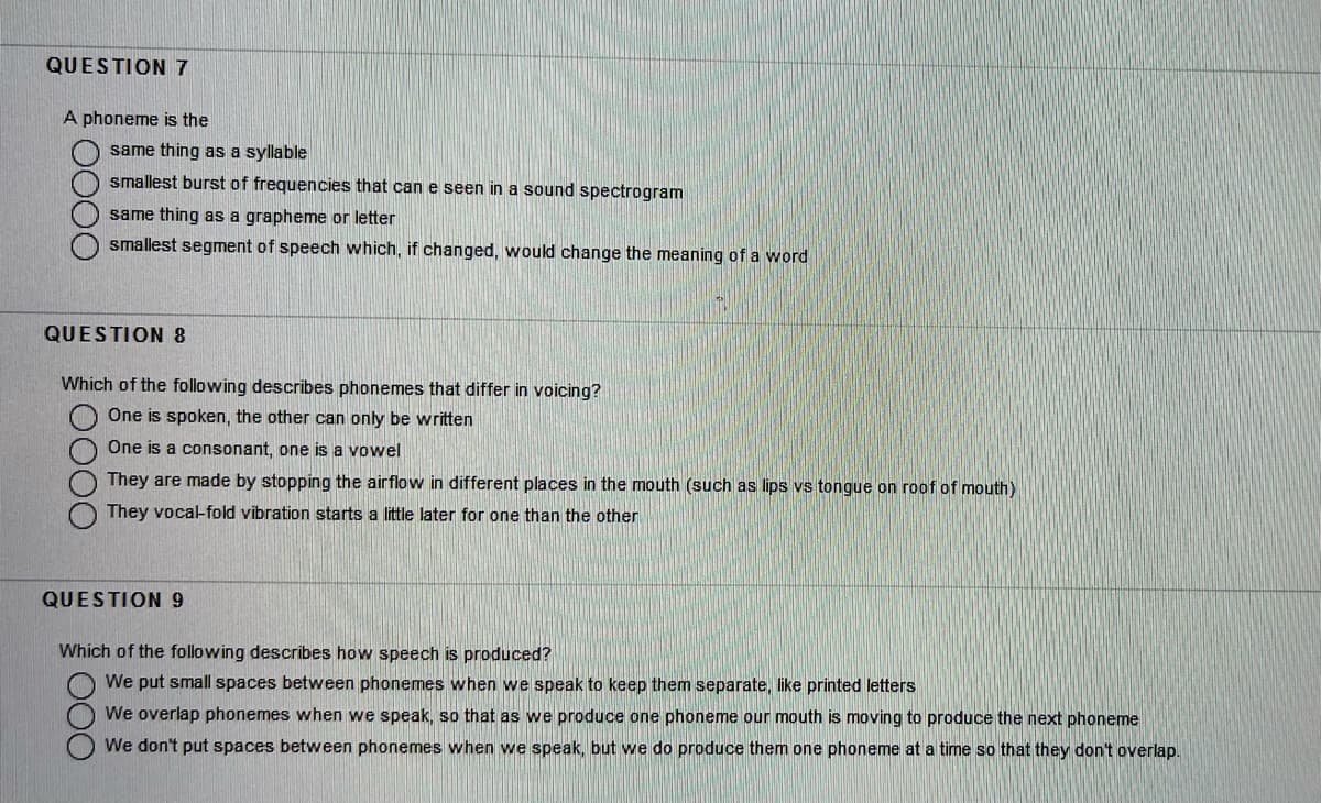 QUESTION 7
A phoneme is the
same thing as a syllable
smallest burst of frequencies that can e seen in a sound spectrogram
same thing as a grapheme or letter
smallest segment of speech which, if changed, would change the meaning of a word
QUESTION 8
Which of the following describes phonemes that differ in voicing?
One is spoken, the other can only be written
One is a consonant, one is a vowel
They are made by stopping the airflow in different places in the mouth (such as lips vs tongue on roof of mouth)
They vocal-fold vibration starts a little later for one than the other
QUESTION 9
Which of the following describes how speech is produced?
We put small spaces between phonemes when we speak to keep them separate, like printed letters
We overlap phonemes when we speak, so that as we produce one phoneme our mouth is moving to produce the next phoneme
We don't put spaces between phonemes when we speak, but we do produce them one phoneme at a time so that they don't overlap.
O000
