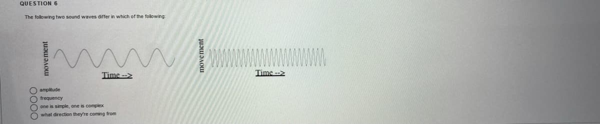 QUESTION 6
The following two sound waves differ in which of the following:
wwwwwwwww
Time -->
Time -->
O amplitude
O frequency
one is simple, one is complex
O what direction they're coming from
movement
move ment
