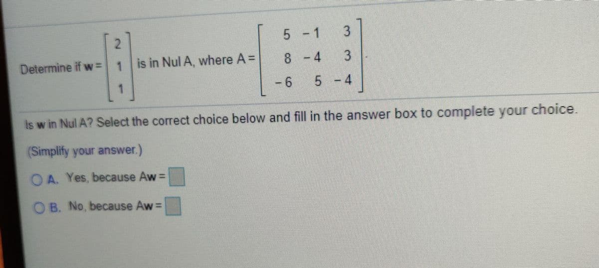 5 -1
Determine if w=
1 is in Nul A, where A =
8.
8 -4
- 6
5-4
is w in Nul A? Select the correct choice below and fill in the answer box to complete your choice.
(Simplify your answer.)
OA. Yes, because Aw=
O B. No, because Aw=
