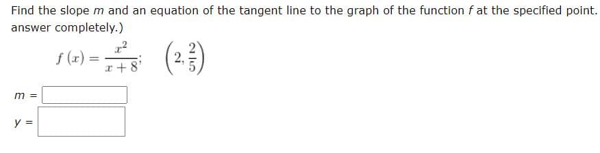 Find the slope m and an equation of the tangent line to the graph of the function f at the specified point.
answer completely.)
(+3)
f (x) =
x +8'
m
y =
2,
