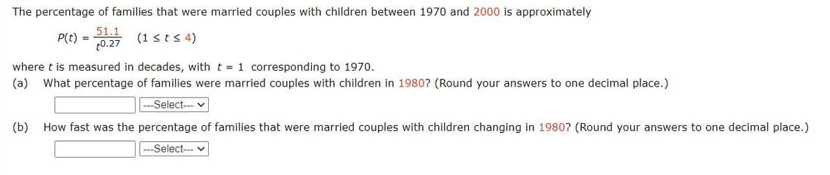 The percentage of families that were married couples with children between 1970 and 2000 is approximately
51.1
P(t) =
t0.27
(1 <ts 4)
where t is measured in decades, with t = 1 corresponding to 1970.
(a)
What percentage of families were married couples with children in 1980? (Round your answers to one decimal place.)
--Select-- v
(b)
How fast was the percentage of families that were married couples with children changing in 1980? (Round your answers to one decimal place.)
---Select--- v
