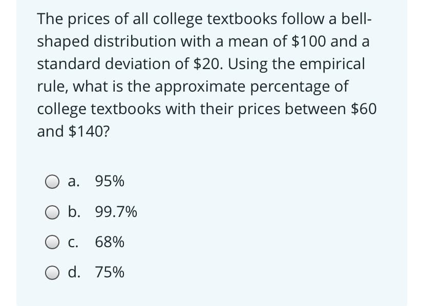 The prices of all college textbooks follow a bell-
shaped distribution with a mean of $100 and a
standard deviation of $20. Using the empirical
rule, what is the approximate percentage of
college textbooks with their prices between $60
and $140?
а. 95%
O b. 99.7%
С.
68%
O d. 75%
