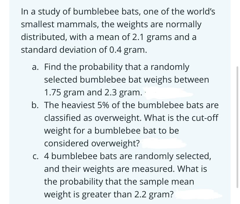 In a study of bumblebee bats, one of the world's
smallest mammals, the weights are normally
distributed, with a mean of 2.1 grams and a
standard deviation of 0.4 gram.
a. Find the probability that a randomly
selected bumblebee bat weighs between
1.75 gram and 2.3 gram.
b. The heaviest 5% of the bumblebee bats are
classified as overweight. What is the cut-off
weight for a bumblebee bat to be
considered overweight?
c. 4 bumblebee bats are randomly selected,
and their weights are measured. What is
the probability that the sample mean
weight is greater than 2.2 gram?
