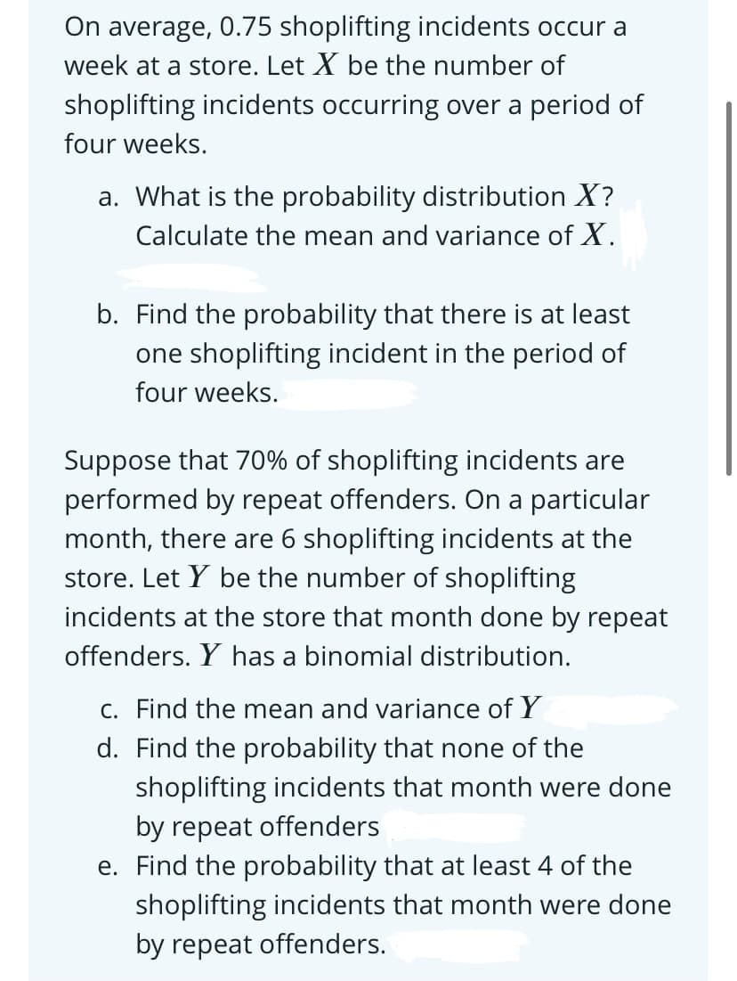 On average, 0.75 shoplifting incidents occur a
week at a store. Let X be the number of
shoplifting incidents occurring over a period of
four weeks.
a. What is the probability distribution X?
Calculate the mean and variance of X.
b. Find the probability that there is at least
one shoplifting incident in the period of
four weeks.
Suppose that 70% of shoplifting incidents are
performed by repeat offenders. On a particular
month, there are 6 shoplifting incidents at the
store. Let Y be the number of shoplifting
incidents at the store that month done by repeat
offenders. Y has a binomial distribution.
C. Find the mean and variance of Y
d. Find the probability that none of the
shoplifting incidents that month were done
by repeat offenders
e. Find the probability that at least 4 of the
shoplifting incidents that month were done
by repeat offenders.
