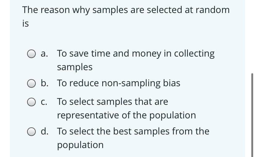 The reason why samples are selected at random
is
a. To save time and money in collecting
samples
b. To reduce non-sampling bias
O c. To select samples that are
representative of the population
O d. To select the best samples from the
population
