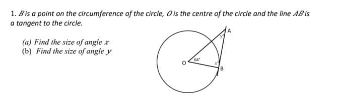 1. Bis a point on the circumference of the circle, O is the centre of the circle and the line AB is
a tangent to the circle.
(a) Find the size of angle x
(b) Find the size of angle y
A
64
B