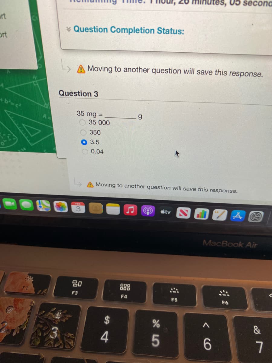 05 secona
urt
* Question Completion Status:
ort
A Moving to another question will save this response.
Question 3
35 mg =
O35 000
O350
О 3.5
0.04
A Moving to another question will save this response.
FEB
étv
MacBook Air
80
000
O00
F3
F4
F5
F6
RABBE
$
&
4.
