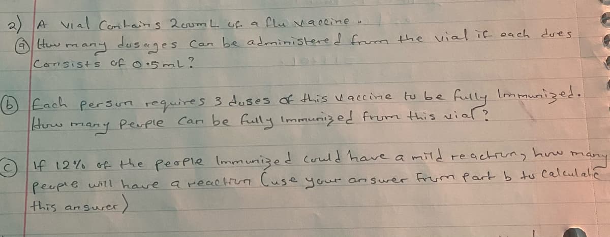 2 A VIal Comtains 2eumL of a flu vaceine.
many dusages Can be administered frum the vial if each dres
Consists of o.5mL?
Huw
O Each Persun requires 3 duses of this uaccine tu be fully Immunized.
How many Perple Cari be fully Immunized from this vial ?
If 12% of the people Iommunized could have a mild reachrung how many
people will have a reactiun Cuse your arnswer Frum part b tu Calculale
this ansurer
