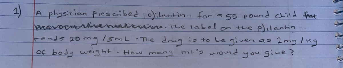 A physician pres cribed o)ilantini for a 55 pound child frat
aravoeacavevaatcaa. The label on the pilantin
reads 20 mg!5mL.The drug is to be givern as 2mg lkg
Of body weight. How many mL's would
you give?
