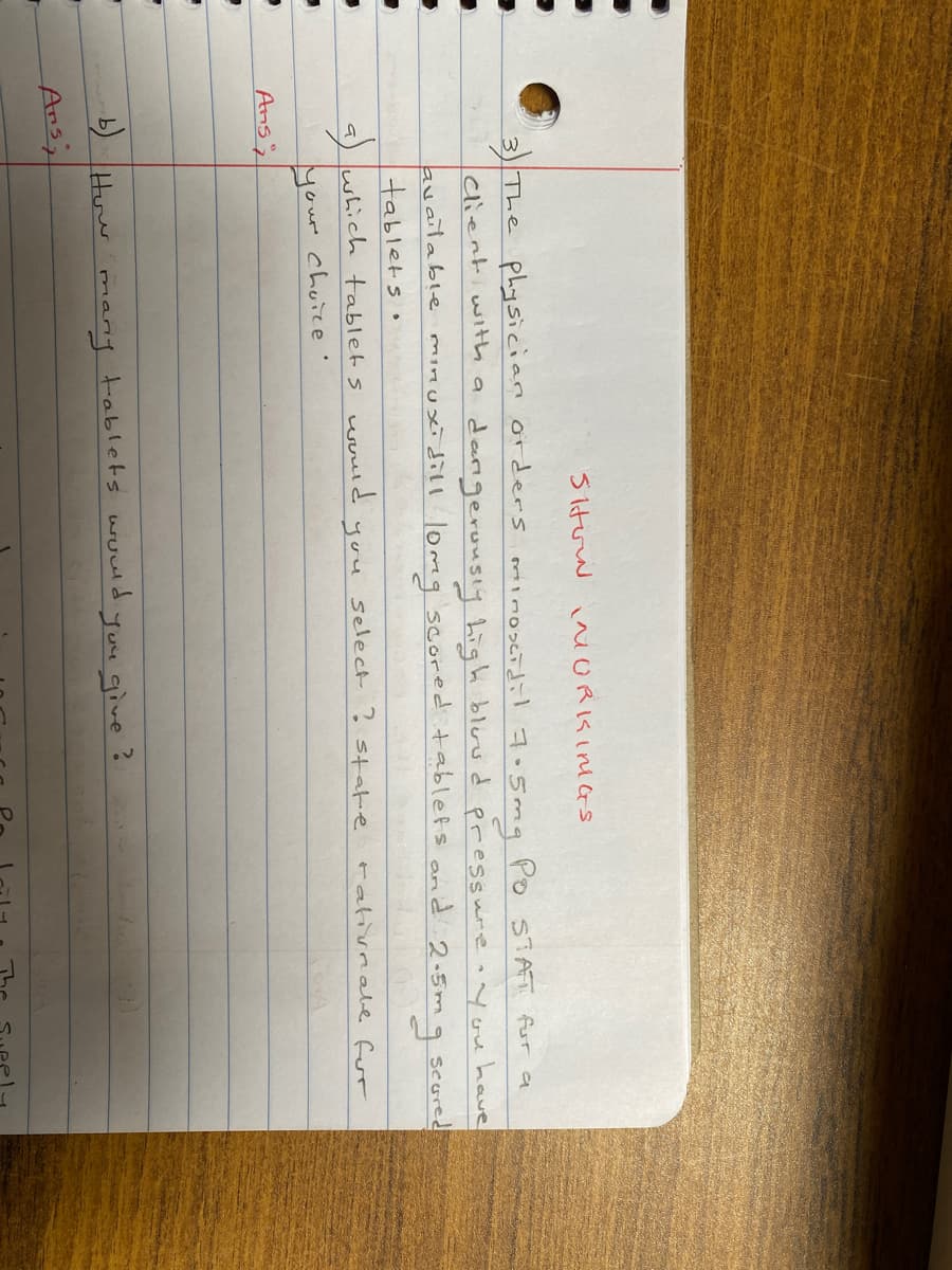 Siturw i ORKINGS
3 The physician orders omiimoscidil 7.5mq Po STAT fur a
clienti with a
darigerousiy high bluud pressure onyou have
available minuxidill lomeg scored tablets and 2.5m q
tabletso
a) which tablets woud
seured
select ?
rativrale for
you
state
your chuie
Ans;
Huw
many tablets wowd
Juu give ?
Ars;
