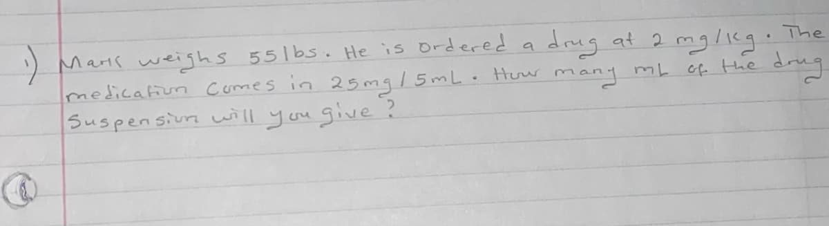 Maris weighs 551bs. He is ordered
medicafiun comes in 25mg/5mL. Huw many mL
Suspen sivra will you give ?
a drug at 2 mg/ieg. The
drng
