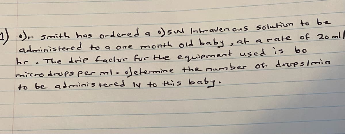 1) )- smith has ordered a o)sul Intravernous solutium to be
administered to a one month old baby, at arate of 20 ml/
• The drip factor fur the equipment used is bo
micro drups per mioodetermine the mumber of dropsimie
to be adminis tered Iv to this baby.
hr
