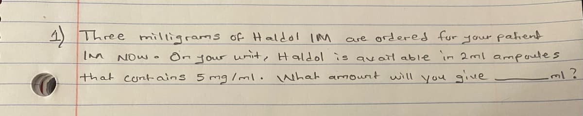 4) Three
milligrams of Haldol Imm
are ordered fur
NOW . On your wnite Haldol is qvatl able
your pahend
in 2ml ampoeles
that cont ains 5 mg /ml. What amourt will
you give
