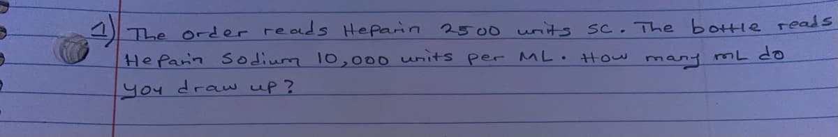 1The order reads Heparin 2500 writs sc. The bottle reads
HeParin sodium 10,000 units per ML How many mL do
you draw up?

