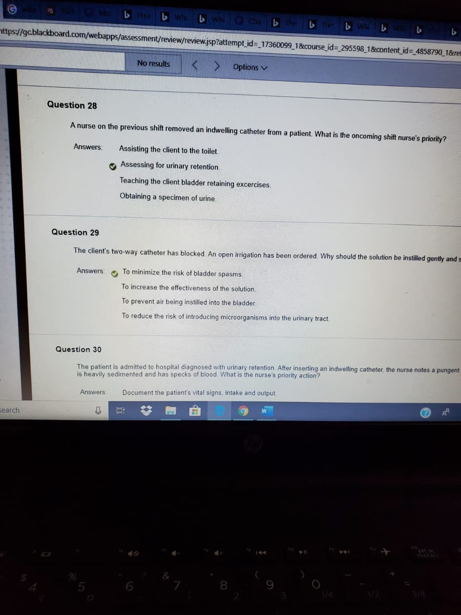 G Mec b tru Whr b WhiG Cha
b he b The b Wli b
nttps://gcblackboard.com/webapps/assessment/review/review.jsp?attempt_id=_17360099_1&course_id= 295598_1&content_id= 4858790_1&ret
No results
Options v
Question 28
A nurse on the previous shift removed an indwelling catheter from a patient. What is the oncoming shift nurse's priority?
Answers:
Assisting the client to the toilet.
O Assessing for urinary retention.
Teaching the client bladder retaining excercises.
Obtaining a specimen of urine.
Question 29
The client's two-way catheter has blocked. An open irrigation has been ordered. Why should the solution be instilled gently and s
Answers:
To minimize the risk of bladder spasms.
To increase the effectiveness of the solution.
To prevent air being instilled into the bladder.
To reduce the risk of introducing microorganisms into the urinary tract.
Question 30
The patient is admitted to hospital diagnosed with urinary retention. After inserting an indwelling catheter, the nurse notes a pungent
is heavily sedimented and has specks of blood. What is the nurse's priority action?
Answers:
Document the patient's vital signs, intake and output.
search
6
8
/4
3/4
