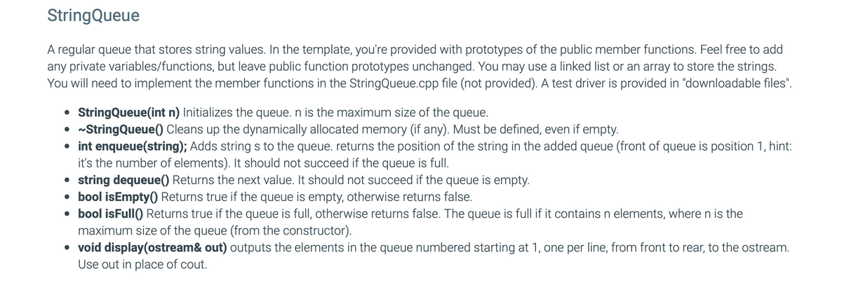 StringQueue
A regular queue that stores string values. In the template, you're provided with prototypes of the public member functions. Feel free to add
any private variables/functions, but leave public function prototypes unchanged. You may use a linked list or an array to store the strings.
You will need to implement the member functions in the StringQueue.cpp file (not provided). A test driver is provided in "downloadable files".
• StringQueue(int n) Initializes the queue. n is the maximum size of the queue.
• ~String Queue () Cleans up the dynamically allocated memory (if any). Must be defined, even if empty.
• int enqueue(string); Adds strings to the queue. returns the position of the string in the added queue (front of queue is position 1, hint:
it's the number of elements). It should not succeed if the queue is full.
• string dequeue() Returns the next value. It should not succeed if the queue is empty.
• bool isEmpty() Returns true if the queue is empty, otherwise returns false.
• bool isFull() Returns true if the queue is full, otherwise returns false. The queue is full if it contains n elements, where n is the
maximum size of the queue (from the constructor).
• void display(ostream& out) outputs the elements in the queue numbered starting at 1, one per line, from front to rear, to the ostream.
Use out in place of cout.