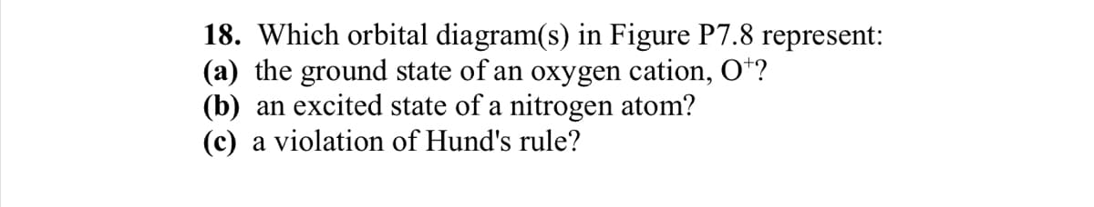 18. Which orbital diagram(s) in Figure P7.8 represent:
(a) the ground state of an oxygen cation, O+?
(b) an excited state of a nitrogen atom?
(c) a violation of Hund's rule?
