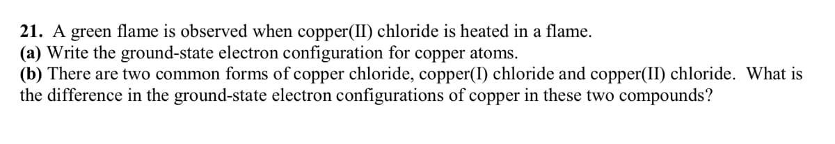 21. A green flame is observed when copper(II) chloride is heated in a flame.
(a) Write the ground-state electron configuration for copper atoms.
(b) There are two common forms of copper chloride, copper(I) chloride and copper(II) chloride. What is
the difference in the ground-state electron configurations of copper in these two compounds?