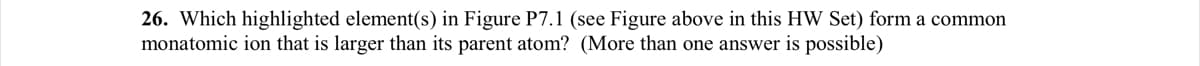 26. Which highlighted element(s) in Figure P7.1 (see Figure above in this HW Set) form a common
monatomic ion that is larger than its parent atom? (More than one answer is possible)