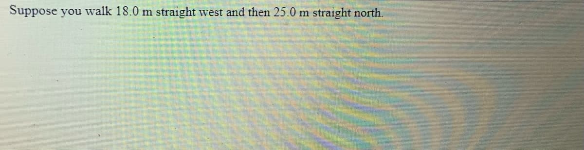 Suppose you walk 18.0 m straight west and then 25.0 m straight north.
