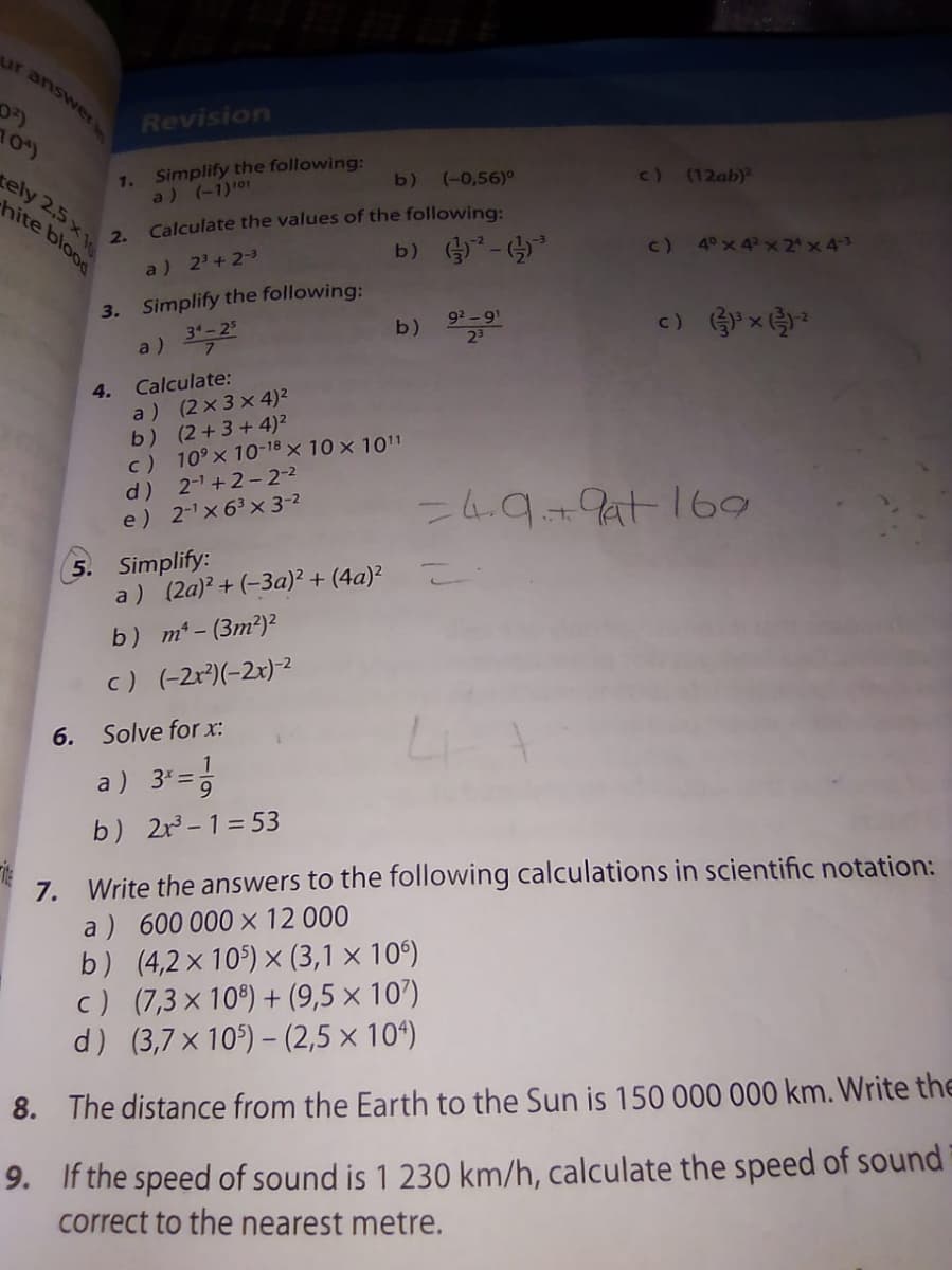 Revision
10)
1. Simplify the following:
a) (-1)101
c) (12ab)
ely 2,5x
hite blood
b)
(-0,56)°
Calculate the values of the following:
2.
b) -
c) 4°x 4 x 2 x43
a) 2' + 2-3
3. Simplify the following:
31-25
92 -9'
b)
a)
4. Calculate:
a) (2x 3 x4)²
b) (2+3+4)²
c) 10° x 10-18 × 10 x 101
d) 2-1+2- 2-2
e) 2-x 63 x 3-2
-4.9+9at169
5. Simplify:
a ) (2a)? + (-3a)² + (4a)?
b) m- (3m²)²
c) (-2r)(-2x)-2
6.
Solve for x:
1
a) 3*=5
b) 2r -1= 53
Write the answers to the following calculations in scientific notation:
a ) 600 000 x 12 000
b) (4,2×10) × (3,1 × 10°)
c) (7,3 x 10) + (9,5 × 107)
d) (3,7 x 10) – (2,5 × 10“)
7.
8. The distance from the Earth to the Sun is 150 000 000 km. Write the
9. If the speed of sound is 1 230 km/h, calculate the speed of sound
correct to the nearest metre.
