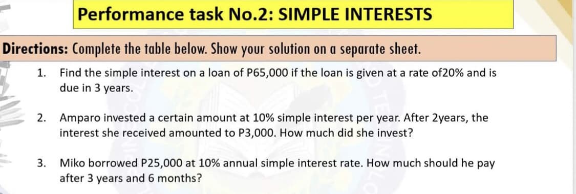 Performance task No.2: SIMPLE INTERESTS
Directions: Complete the table below. Show your solution on a separate sheet.
1. Find the simple interest on a loan of P65,000 if the loan is given at a rate of20% and is
due in 3 years.
2. Amparo invested a certain amount at 10% simple interest per year. After 2years, the
interest she received amounted to P3,000. How much did she invest?
3. Miko borrowed P25,000 at 10% annual simple interest rate. How much should he pay
after 3 years and 6 months?

